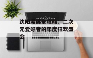 沈阳漫展全攻略：二次元爱好者的年度狂欢盛会