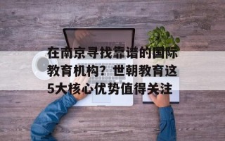在南京寻找靠谱的国际教育机构？世朝教育这5大核心优势值得关注