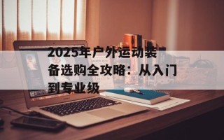 2025年户外运动装备选购全攻略：从入门到专业级