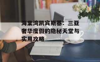 海棠湾凯宾斯基：三亚奢华度假的隐秘天堂与实用攻略