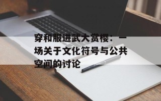 穿和服进武大赏樱：一场关于文化符号与公共空间的讨论