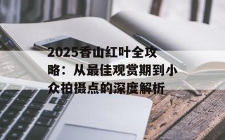 2025香山红叶全攻略：从最佳观赏期到小众拍摄点的深度解析