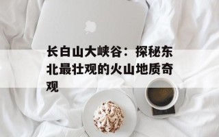 长白山大峡谷：探秘东北最壮观的火山地质奇观