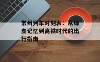 常州列车时刻表：从绿皮记忆到高铁时代的出行指南