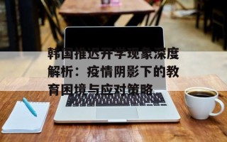 韩国推迟开学现象深度解析：疫情阴影下的教育困境与应对策略