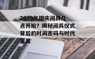 2019年国庆阅兵几点开始？揭秘阅兵仪式背后的时间密码与时代意义