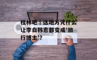 桂林吧｜这地方凭什么让李白韩愈都变成'旅行博主'？