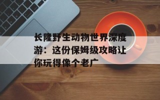 长隆野生动物世界深度游：这份保姆级攻略让你玩得像个老广