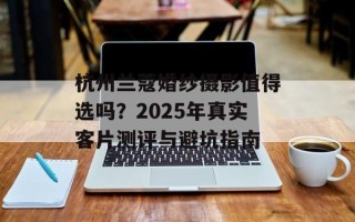 杭州兰蔻婚纱摄影值得选吗？2025年真实客片测评与避坑指南