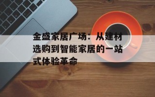 金盛家居广场：从建材选购到智能家居的一站式体验革命