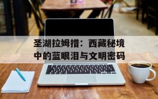 圣湖拉姆措：西藏秘境中的蓝眼泪与文明密码