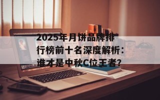 2025年月饼品牌排行榜前十名深度解析：谁才是中秋C位王者？