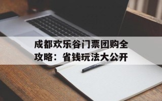 成都欢乐谷门票团购全攻略：省钱玩法大公开