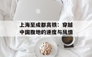 上海至成都高铁：穿越中国腹地的速度与风情