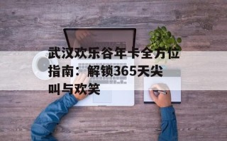 武汉欢乐谷年卡全方位指南：解锁365天尖叫与欢笑