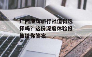 广西康辉旅行社值得选择吗？这份深度体验报告给你答案