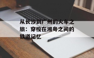 从长沙到广州的火车之旅：穿梭在湘粤之间的铁道记忆