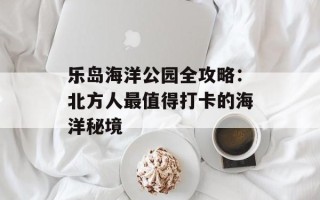 乐岛海洋公园全攻略：北方人最值得打卡的海洋秘境