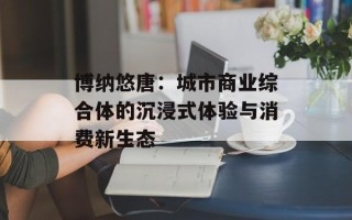 博纳悠唐：城市商业综合体的沉浸式体验与消费新生态