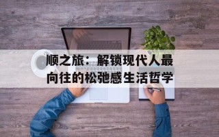 顺之旅：解锁现代人最向往的松弛感生活哲学