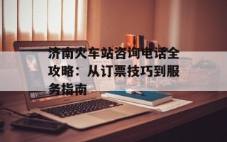 济南火车站咨询电话全攻略：从订票技巧到服务指南