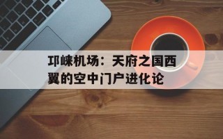 邛崃机场：天府之国西翼的空中门户进化论
