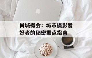 尚城摄会：城市摄影爱好者的秘密据点指南