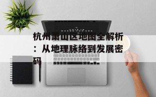 杭州萧山区地图全解析：从地理脉络到发展密码