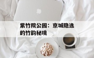 紫竹院公园：京城隐逸的竹韵秘境