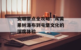安顺景点全攻略：从黄果树瀑布到屯堡文化的深度体验