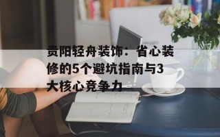 贵阳轻舟装饰：省心装修的5个避坑指南与3大核心竞争力