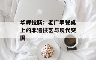 华辉拉肠：老广早餐桌上的非遗技艺与现代突围