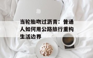当轮胎吻过沥青：普通人如何用公路旅行重构生活边界