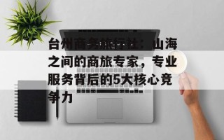 台州商务旅行社：山海之间的商旅专家，专业服务背后的5大核心竞争力