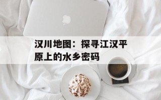 汉川地图：探寻江汉平原上的水乡密码