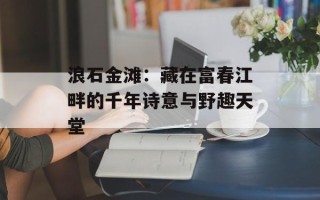 浪石金滩：藏在富春江畔的千年诗意与野趣天堂