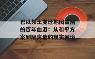巴以领土变迁地图背后的百年血泪：从和平方案到隔离墙的现实困境