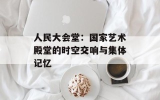 人民大会堂：国家艺术殿堂的时空交响与集体记忆