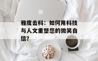 雅度齿科：如何用科技与人文重塑您的微笑自信？