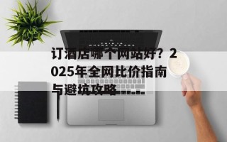 订酒店哪个网站好？2025年全网比价指南与避坑攻略