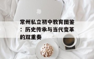 常州私立初中教育图鉴：历史传承与当代变革的双重奏