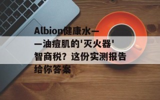 Albion健康水——油痘肌的'灭火器'智商税？这份实测报告给你答案