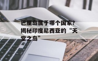 巴厘岛属于哪个国家？揭秘印度尼西亚的“天堂之岛”