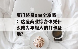 厦门路易one全攻略：这座商业综合体凭什么成为年轻人的打卡圣地？