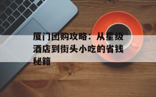 厦门团购攻略：从星级酒店到街头小吃的省钱秘籍