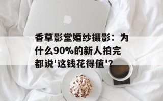 香草影堂婚纱摄影：为什么90%的新人拍完都说'这钱花得值'？