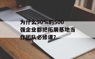 为什么90%的500强企业都把拓展基地当作团队必修课？
