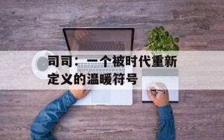 司司：一个被时代重新定义的温暖符号