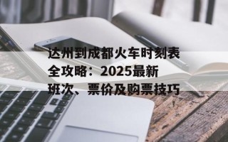 达州到成都火车时刻表全攻略：2025最新班次、票价及购票技巧