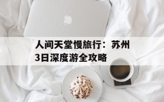 人间天堂慢旅行：苏州3日深度游全攻略